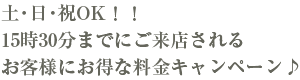 土・日・祝OK!!15時30分までにご来店されるお客様にお得な料金プラン♪